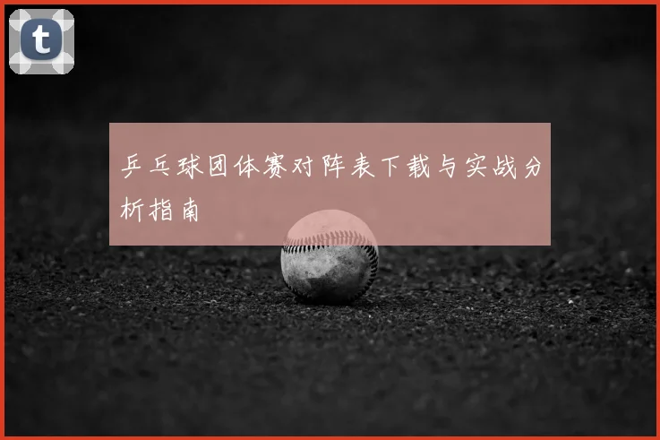 乒乓球团体赛对阵表下载与实战分析指南