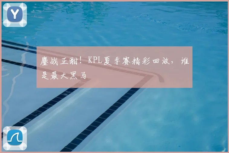 鏖战正酣！KPL夏季赛精彩回放，谁是最大黑马