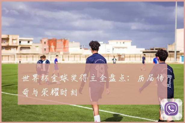 世界杯金球奖得主全盘点:历届传奇与荣耀时刻
