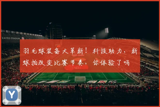 羽毛球装备大革新！科技助力，新球拍改变比赛节奏，你体验了吗